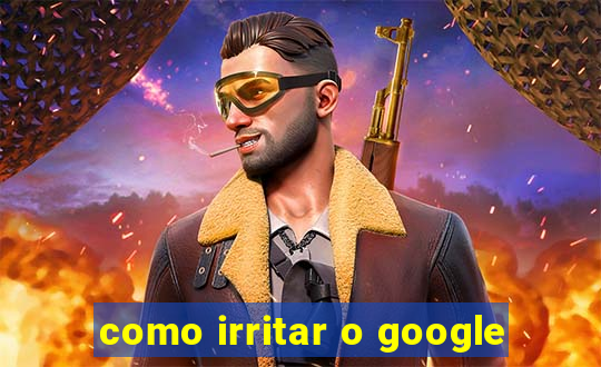 como irritar o google